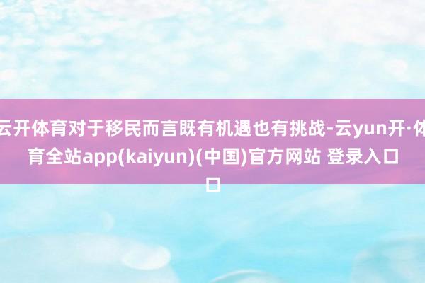 云开体育对于移民而言既有机遇也有挑战-云yun开·体育全站app(kaiyun)(中国)官方网站 登录入口