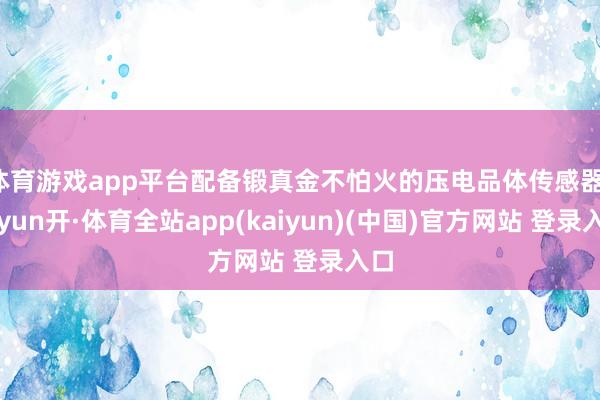 体育游戏app平台配备锻真金不怕火的压电品体传感器-云yun开·体育全站app(kaiyun)(中国)官方网站 登录入口