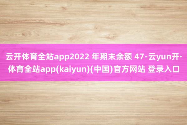 云开体育全站app2022 年期末余额 47-云yun开·体育全站app(kaiyun)(中国)官方网站 登录入口