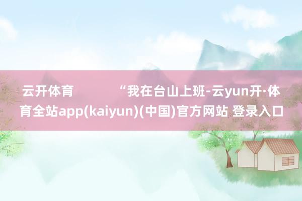 云开体育            “我在台山上班-云yun开·体育全站app(kaiyun)(中国)官方网站 登录入口