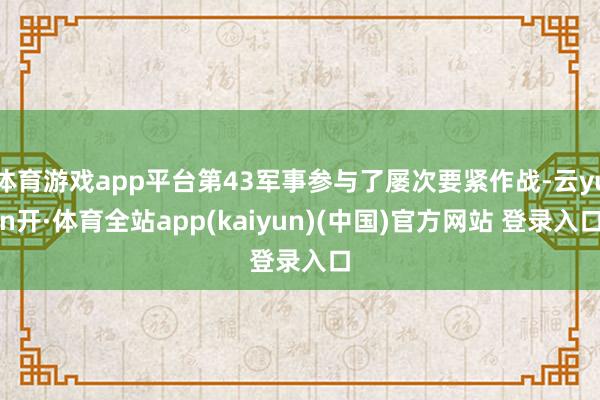 体育游戏app平台第43军事参与了屡次要紧作战-云yun开·体育全站app(kaiyun)(中国)官方网站 登录入口