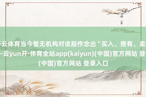 开云体育当今暂无机构对该股作念出“买入、捏有、卖出”提倡-云yun开·体育全站app(kaiyun)(中国)官方网站 登录入口