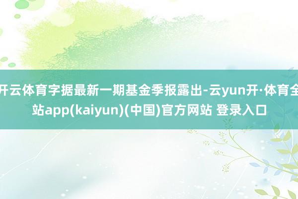 开云体育字据最新一期基金季报露出-云yun开·体育全站app(kaiyun)(中国)官方网站 登录入口
