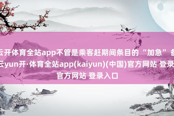 云开体育全站app不管是乘客赶期间条目的 “加急” 备注-云yun开·体育全站app(kaiyun)(中国)官方网站 登录入口