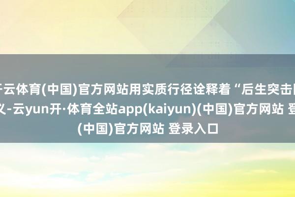 开云体育(中国)官方网站用实质行径诠释着“后生突击队”的含义-云yun开·体育全站app(kaiyun)(中国)官方网站 登录入口