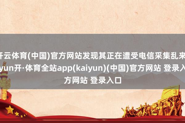 开云体育(中国)官方网站发现其正在遭受电信采集乱来-云yun开·体育全站app(kaiyun)(中国)官方网站 登录入口
