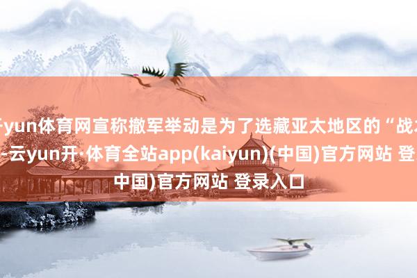 开yun体育网宣称撤军举动是为了选藏亚太地区的“战术均衡”-云yun开·体育全站app(kaiyun)(中国)官方网站 登录入口