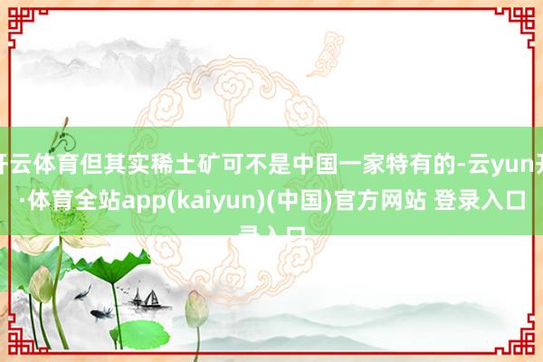 开云体育但其实稀土矿可不是中国一家特有的-云yun开·体育全站app(kaiyun)(中国)官方网站 登录入口