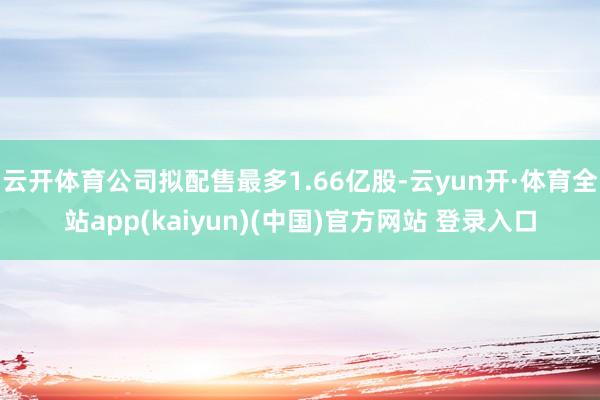 云开体育公司拟配售最多1.66亿股-云yun开·体育全站app(kaiyun)(中国)官方网站 登录入口
