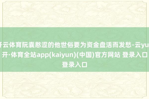 开云体育阮囊憨涩的他世俗要为资金盘活而发愁-云yun开·体育全站app(kaiyun)(中国)官方网站 登录入口