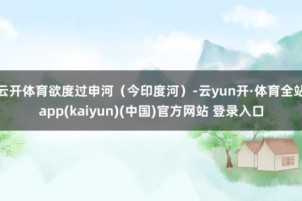 云开体育欲度过申河（今印度河）-云yun开·体育全站app(kaiyun)(中国)官方网站 登录入口
