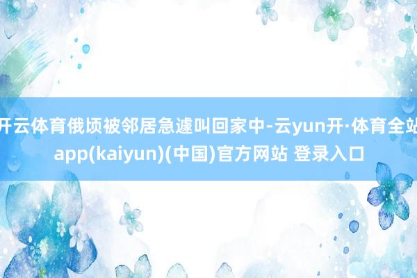 开云体育俄顷被邻居急遽叫回家中-云yun开·体育全站app(kaiyun)(中国)官方网站 登录入口