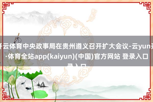 开云体育中央政事局在贵州遵义召开扩大会议-云yun开·体育全站app(kaiyun)(中国)官方网站 登录入口