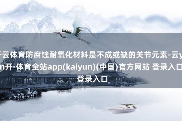 开云体育防腐蚀耐氧化材料是不成或缺的关节元素-云yun开·体育全站app(kaiyun)(中国)官方网站 登录入口
