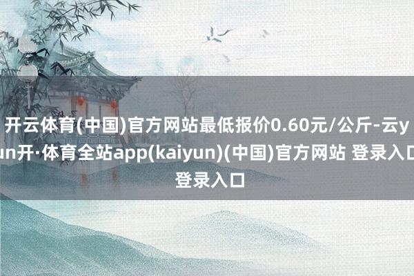 开云体育(中国)官方网站最低报价0.60元/公斤-云yun开·体育全站app(kaiyun)(中国)官方网站 登录入口