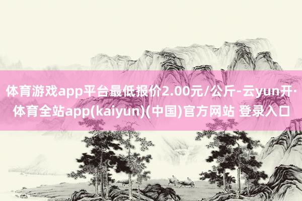 体育游戏app平台最低报价2.00元/公斤-云yun开·体育全站app(kaiyun)(中国)官方网站 登录入口
