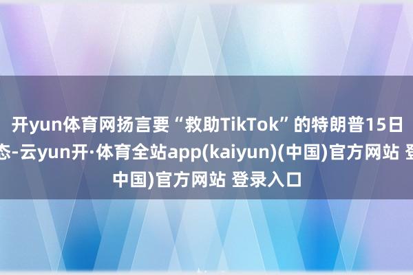 开yun体育网扬言要“救助TikTok”的特朗普15日再次表态-云yun开·体育全站app(kaiyun)(中国)官方网站 登录入口