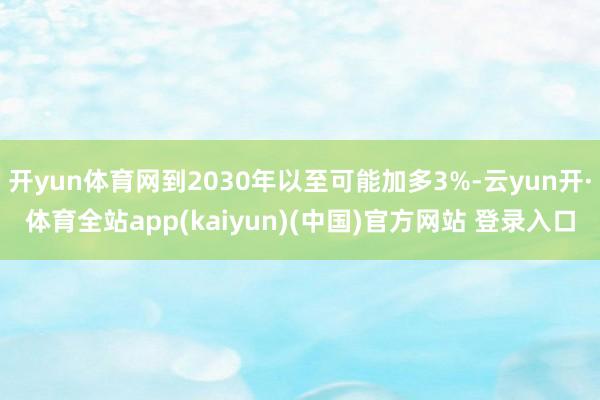 开yun体育网到2030年以至可能加多3%-云yun开·体育全站app(kaiyun)(中国)官方网站 登录入口