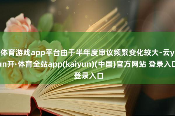 体育游戏app平台　　由于半年度审议频繁变化较大-云yun开·体育全站app(kaiyun)(中国)官方网站 登录入口
