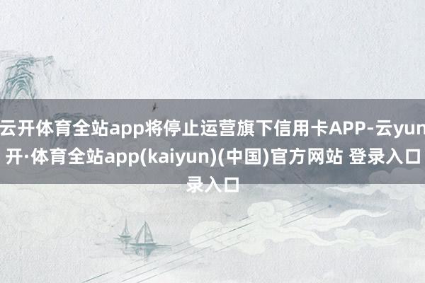 云开体育全站app将停止运营旗下信用卡APP-云yun开·体育全站app(kaiyun)(中国)官方网站 登录入口