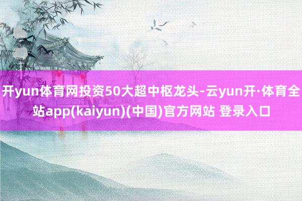 开yun体育网投资50大超中枢龙头-云yun开·体育全站app(kaiyun)(中国)官方网站 登录入口