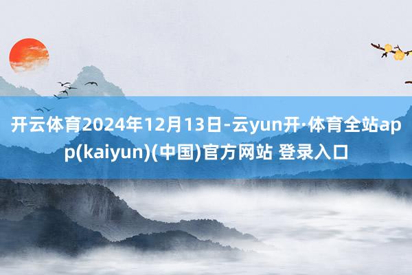 开云体育2024年12月13日-云yun开·体育全站app(kaiyun)(中国)官方网站 登录入口