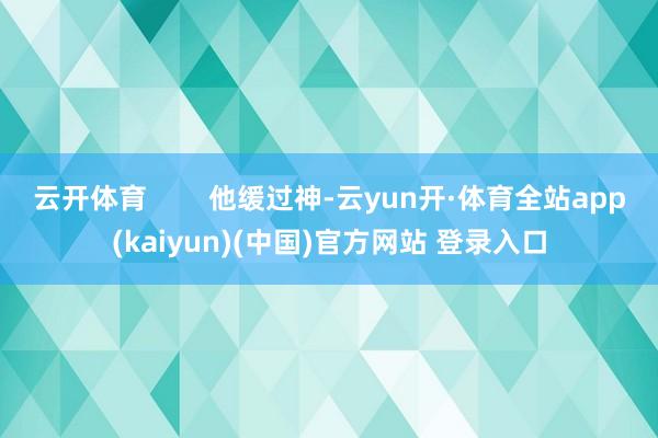 云开体育        他缓过神-云yun开·体育全站app(kaiyun)(中国)官方网站 登录入口