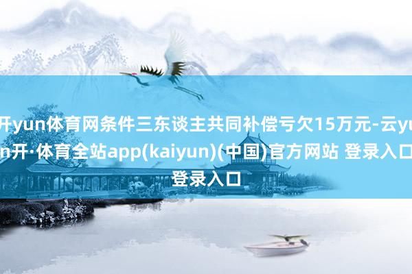 开yun体育网条件三东谈主共同补偿亏欠15万元-云yun开·体育全站app(kaiyun)(中国)官方网站 登录入口
