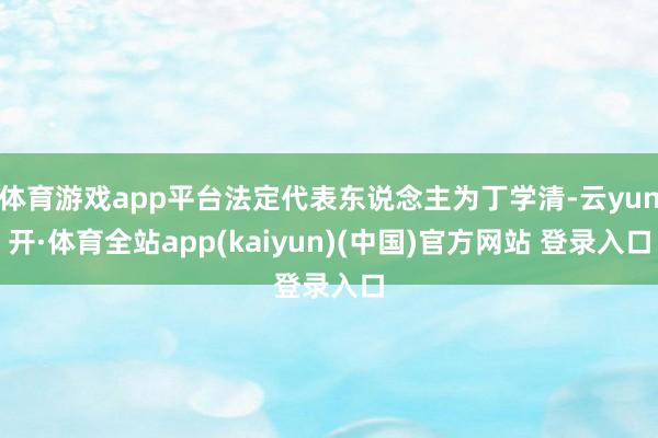 体育游戏app平台法定代表东说念主为丁学清-云yun开·体育全站app(kaiyun)(中国)官方网站 登录入口