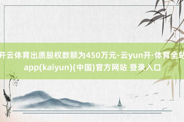 开云体育出质股权数额为450万元-云yun开·体育全站app(kaiyun)(中国)官方网站 登录入口