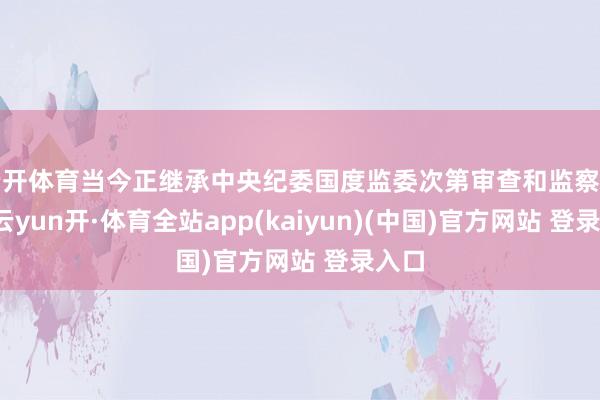 云开体育当今正继承中央纪委国度监委次第审查和监察走访-云yun开·体育全站app(kaiyun)(中国)官方网站 登录入口