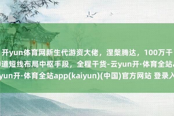 开yun体育网新生代游资大佬，涅槃腾达，100万干到4个亿！ 连线虫神道短线布局中枢手段，全程干货-云yun开·体育全站app(kaiyun)(中国)官方网站 登录入口