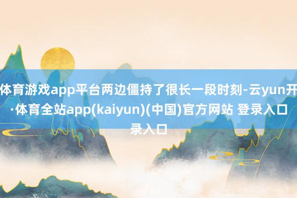 体育游戏app平台两边僵持了很长一段时刻-云yun开·体育全站app(kaiyun)(中国)官方网站 登录入口