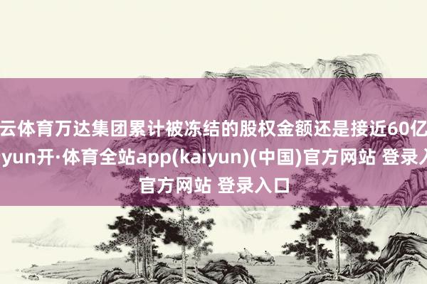 开云体育万达集团累计被冻结的股权金额还是接近60亿元-云yun开·体育全站app(kaiyun)(中国)官方网站 登录入口