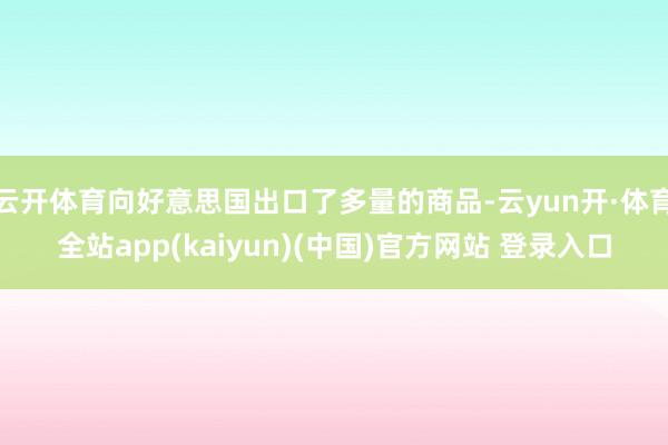 云开体育向好意思国出口了多量的商品-云yun开·体育全站app(kaiyun)(中国)官方网站 登录入口