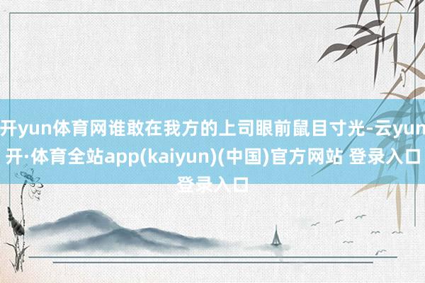 开yun体育网谁敢在我方的上司眼前鼠目寸光-云yun开·体育全站app(kaiyun)(中国)官方网站 登录入口