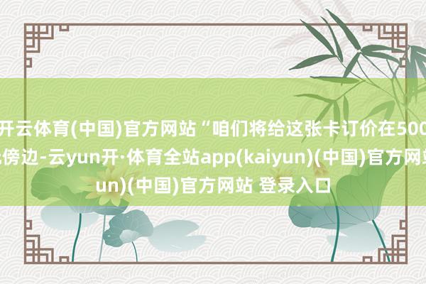 开云体育(中国)官方网站“咱们将给这张卡订价在500万好意思元傍边-云yun开·体育全站app(kaiyun)(中国)官方网站 登录入口