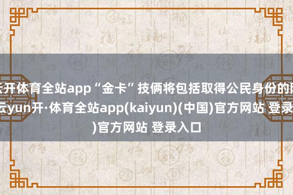 云开体育全站app“金卡”技俩将包括取得公民身份的阶梯-云yun开·体育全站app(kaiyun)(中国)官方网站 登录入口