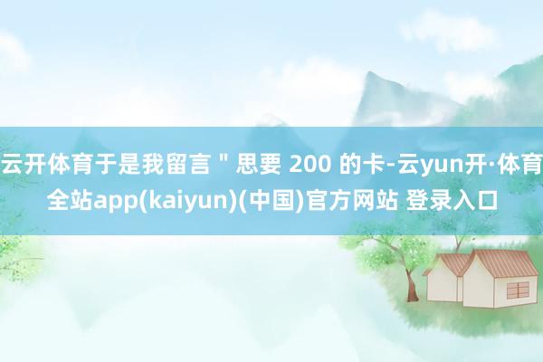 云开体育于是我留言＂思要 200 的卡-云yun开·体育全站app(kaiyun)(中国)官方网站 登录入口