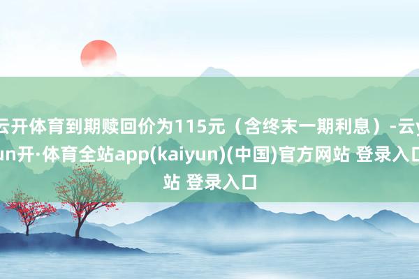 云开体育到期赎回价为115元（含终末一期利息）-云yun开·体育全站app(kaiyun)(中国)官方网站 登录入口