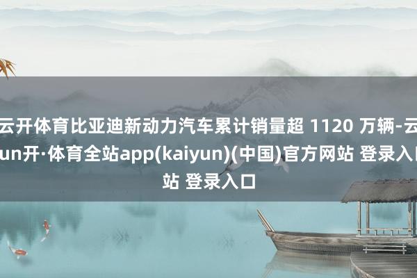云开体育比亚迪新动力汽车累计销量超 1120 万辆-云yun开·体育全站app(kaiyun)(中国)官方网站 登录入口