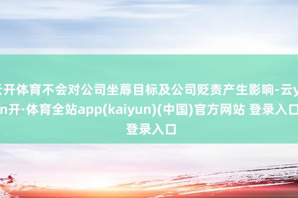 云开体育不会对公司坐蓐目标及公司贬责产生影响-云yun开·体育全站app(kaiyun)(中国)官方网站 登录入口