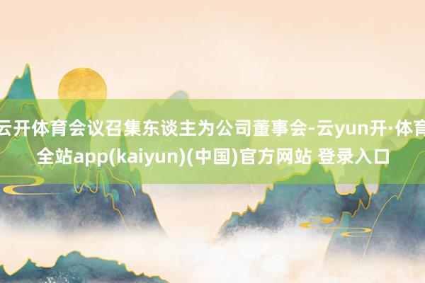 云开体育会议召集东谈主为公司董事会-云yun开·体育全站app(kaiyun)(中国)官方网站 登录入口