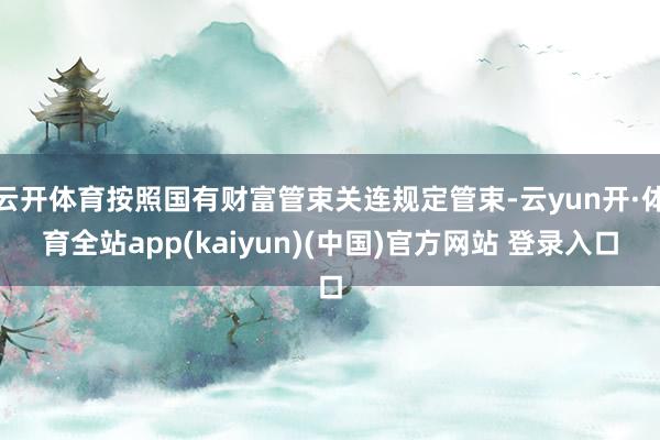 云开体育按照国有财富管束关连规定管束-云yun开·体育全站app(kaiyun)(中国)官方网站 登录入口