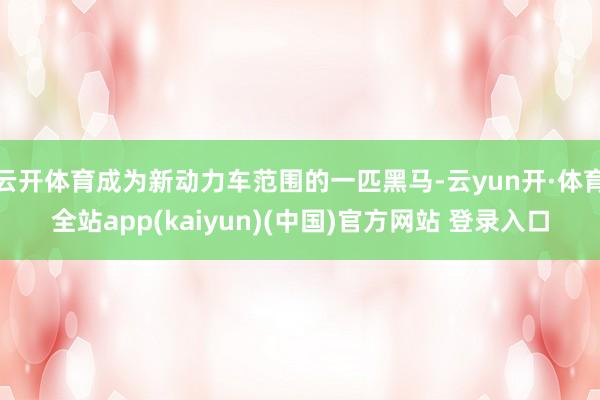 云开体育成为新动力车范围的一匹黑马-云yun开·体育全站app(kaiyun)(中国)官方网站 登录入口