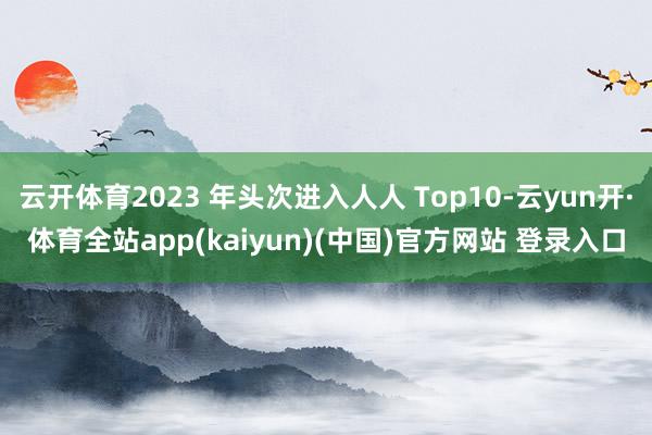 云开体育2023 年头次进入人人 Top10-云yun开·体育全站app(kaiyun)(中国)官方网站 登录入口