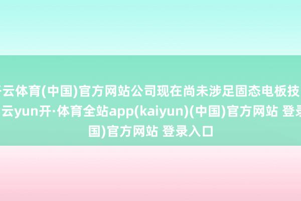 开云体育(中国)官方网站公司现在尚未涉足固态电板技能限制-云yun开·体育全站app(kaiyun)(中国)官方网站 登录入口