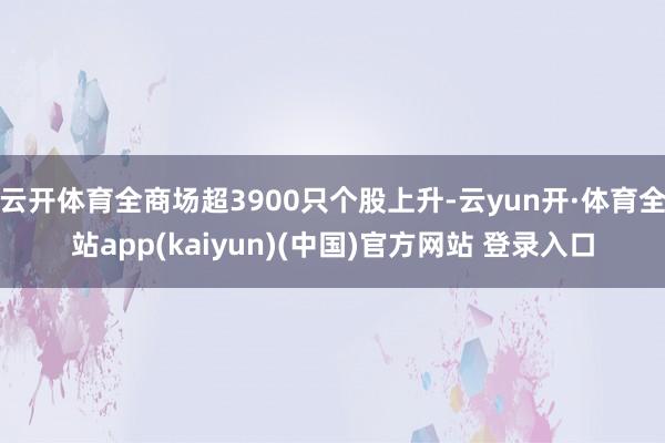云开体育全商场超3900只个股上升-云yun开·体育全站app(kaiyun)(中国)官方网站 登录入口