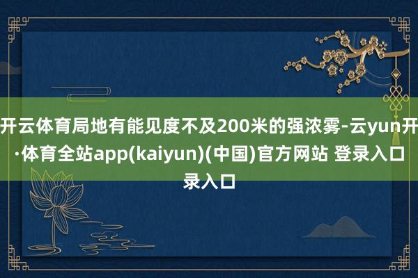 开云体育局地有能见度不及200米的强浓雾-云yun开·体育全站app(kaiyun)(中国)官方网站 登录入口