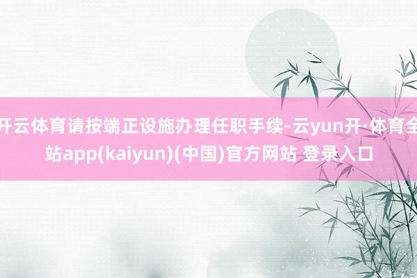 开云体育请按端正设施办理任职手续-云yun开·体育全站app(kaiyun)(中国)官方网站 登录入口
